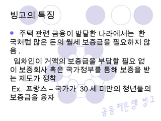 빙고의 특징
 주택 관련 금융이 발달한 나라에서는 한
국처럼 많은 돈의 월세 보증금을 필요하지 않
음 .
임차인이 거액의 보증금을 부담할 필요 없
이 보증회사 혹은 국가정부를 통해 보증을 받
는 제도가 정착
Ex. 프랑스 – 국가가 30 세 미만의 청년들의
보증금을 융자
 