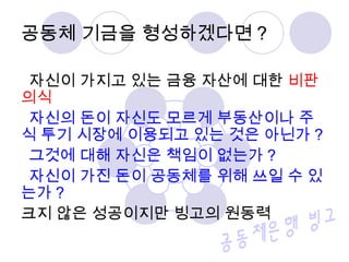 공동체 기금을 형성하겠다면 ?
자신이 가지고 있는 금융 자산에 대한 비판
의식
자신의 돈이 자신도 모르게 부동산이나 주
식 투기 시장에 이용되고 있는 것은 아닌가 ?
그것에 대해 자신은 책임이 없는가 ?
자신이 가진 돈이 공동체를 위해 쓰일 수 있
는가 ?
크지 않은 성공이지만 빙고의 원동력
 