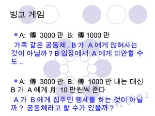 A: 傳 3000 만 B: 傳 1000 만
가족 같은 공동체 . B 가 A 에게 얹혀사는
것이 아닐까 ? B 입장에서 A 에게 미안할 수
도 ..
A: 傳 3000 만 B: 傳 1000 만 내는 대신
B 가 A 에게 月 10 만원씩 준다
A 가 B 에게 집주인 행세를 하는 것이 아닐
까 ? 공동체라고 할 수가 있을까 ?
빙고 게임
 