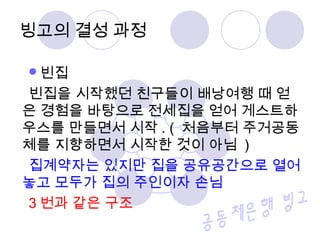 빈집
빈집을 시작했던 친구들이 배낭여행 때 얻
은 경험을 바탕으로 전세집을 얻어 게스트하
우스를 만들면서 시작 . ( 처음부터 주거공동
체를 지향하면서 시작한 것이 아님 )
집계약자는 있지만 집을 공유공간으로 열어
놓고 모두가 집의 주인이자 손님
3 번과 같은 구조
빙고의 결성 과정
 
