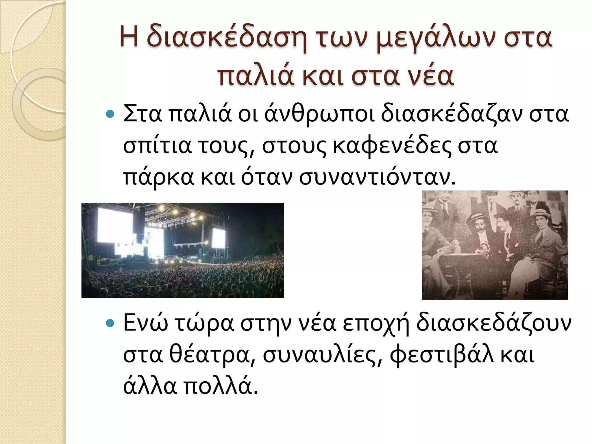 Η διαςκέδαςη των μεγάλων ςτα
παλιά και ςτα νέα


Στα παλιά οι άνθρωποι διαςκέδαζαν ςτα
ςπίτια τουσ, ςτουσ καφενέδεσ ςτα
πάρκα και όταν ςυναντιόνταν.



Ενώ τώρα ςτην νέα εποχή διαςκεδάζουν
ςτα θέατρα, ςυναυλίεσ, φεςτιβάλ και
άλλα πολλά.

 