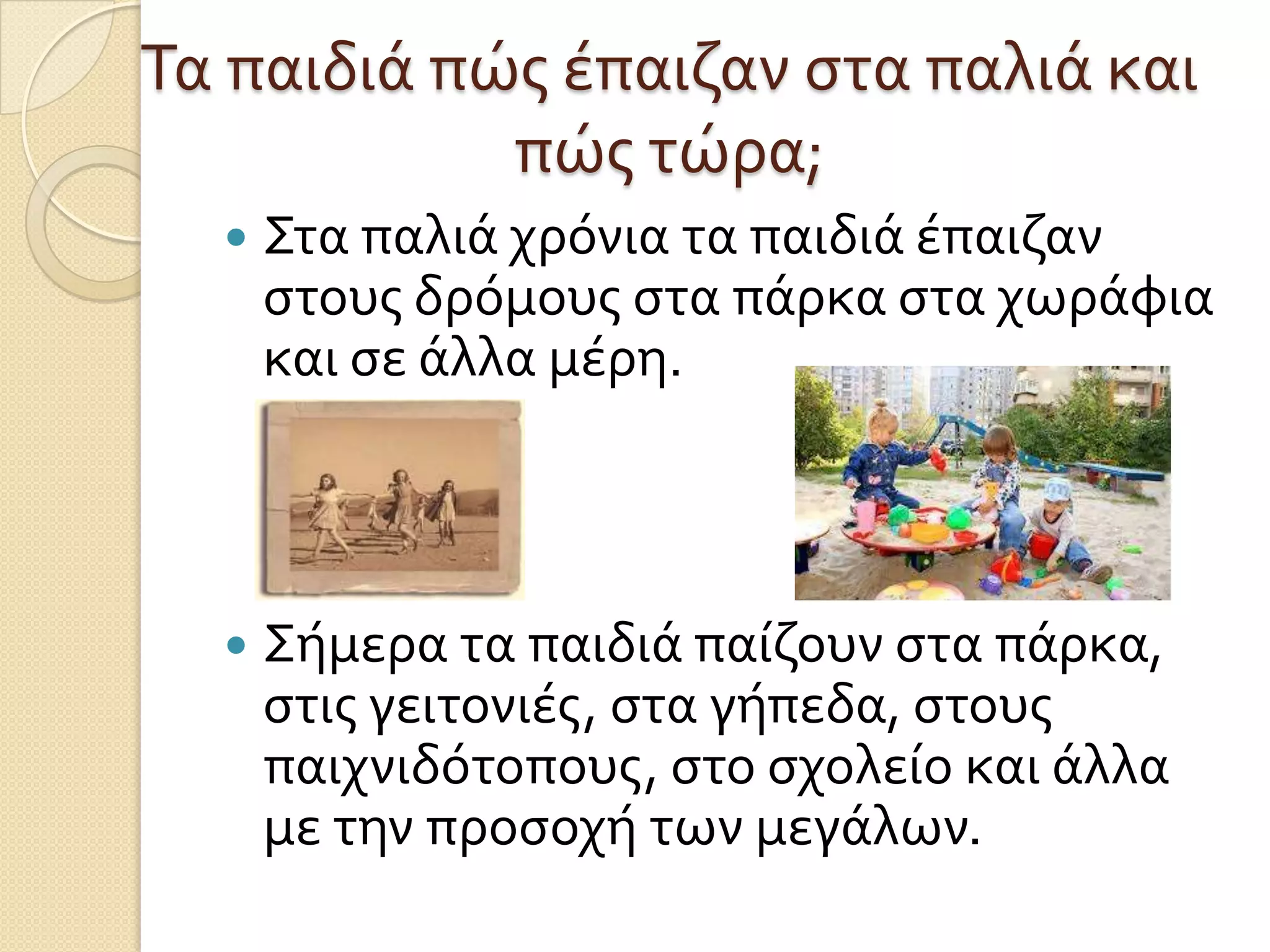 Τα παιδιά πώσ έπαιζαν ςτα παλιά και
πώσ τώρα;


Στα παλιά χρόνια τα παιδιά έπαιζαν
ςτουσ δρόμουσ ςτα πάρκα ςτα χωράφια
και ςε άλλα μέρη.



Σήμερα τα παιδιά παίζουν ςτα πάρκα,
ςτισ γειτονιέσ, ςτα γήπεδα, ςτουσ
παιχνιδότοπουσ, ςτο ςχολείο και άλλα
με την προςοχή των μεγάλων.

 