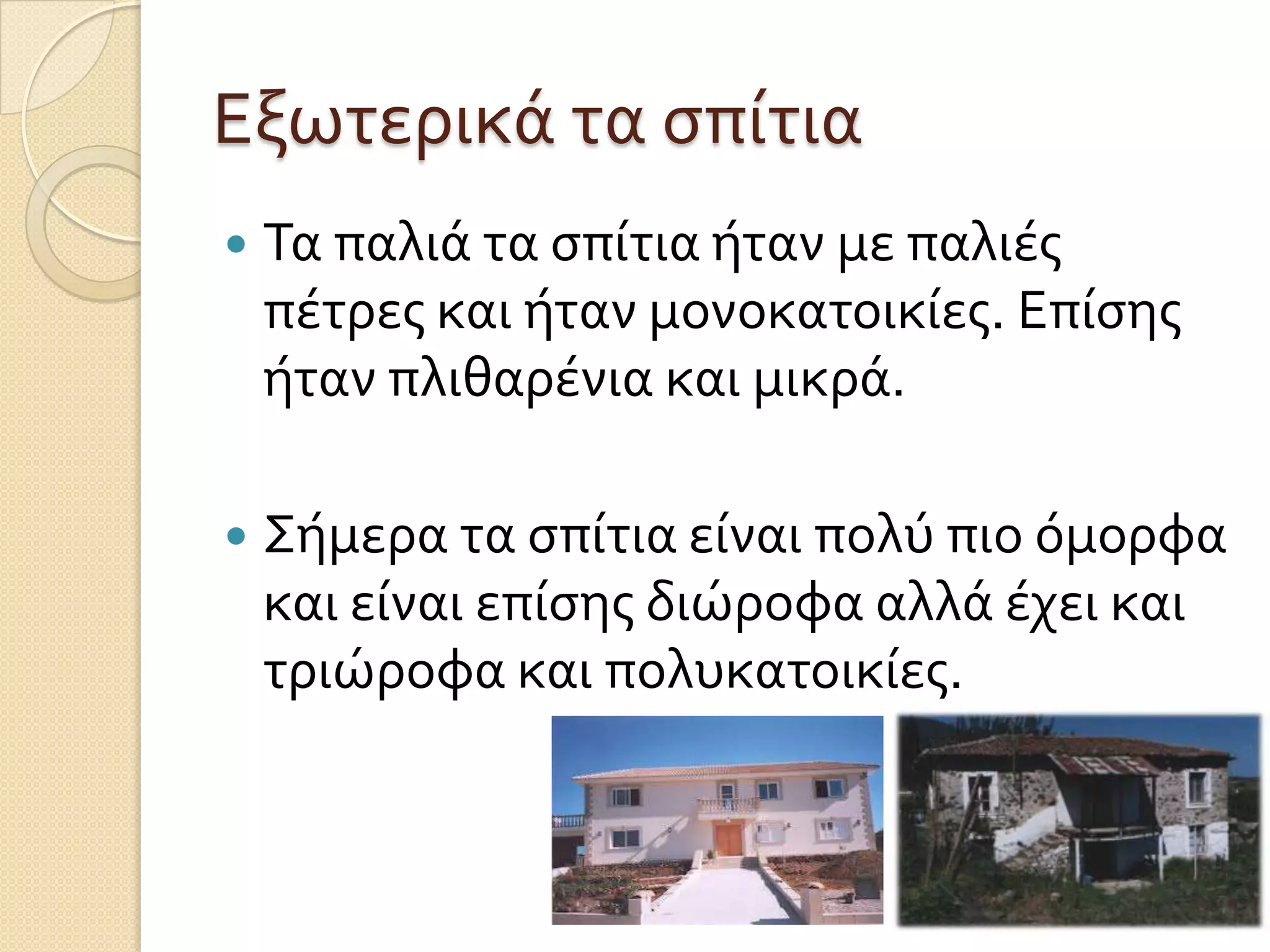 Εξωτερικά τα ςπίτια


Τα παλιά τα ςπίτια ήταν με παλιέσ
πέτρεσ και ήταν μονοκατοικίεσ. Επίςησ
ήταν πλιθαρένια και μικρά.



Σήμερα τα ςπίτια είναι πολύ πιο όμορφα
και είναι επίςησ διώροφα αλλά έχει και
τριώροφα και πολυκατοικίεσ.

 