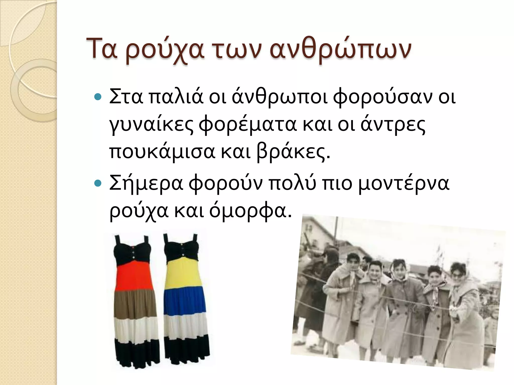 Τα ρούχα των ανθρώπων
Στα παλιά οι άνθρωποι φορούςαν οι
γυναίκεσ φορέματα και οι άντρεσ
πουκάμιςα και βράκεσ.
 Σήμερα φορούν πολύ πιο μοντέρνα
ρούχα και όμορφα.


 