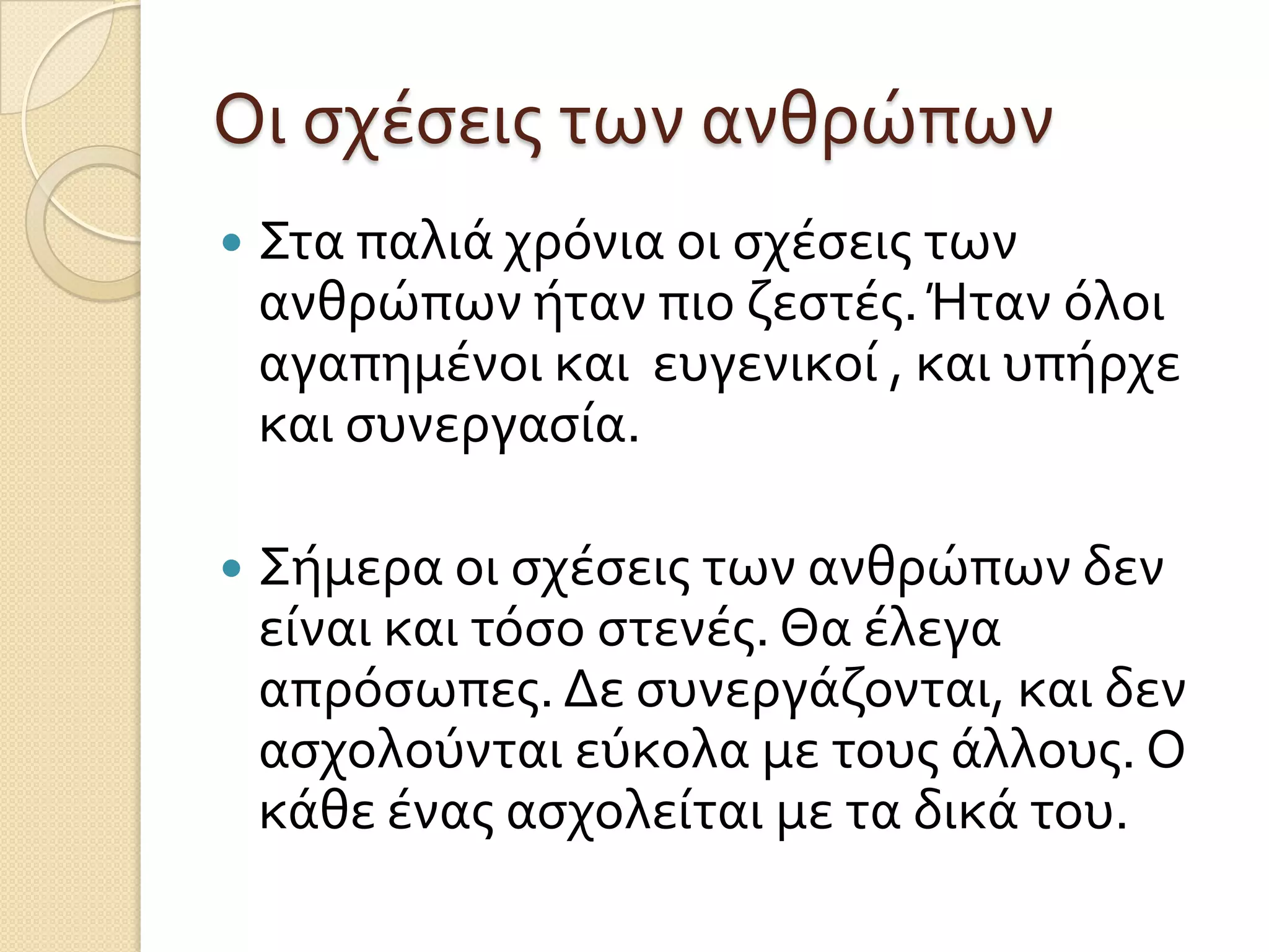 Οι ςχέςεισ των ανθρώπων


Στα παλιά χρόνια οι ςχέςεισ των
ανθρώπων ήταν πιο ζεςτέσ. Ήταν όλοι
αγαπημένοι και ευγενικοί , και υπήρχε
και ςυνεργαςία.



Σήμερα οι ςχέςεισ των ανθρώπων δεν
είναι και τόςο ςτενέσ. Θα έλεγα
απρόςωπεσ. Δε ςυνεργάζονται, και δεν
αςχολούνται εύκολα με τουσ άλλουσ. Ο
κάθε ένασ αςχολείται με τα δικά του.

 