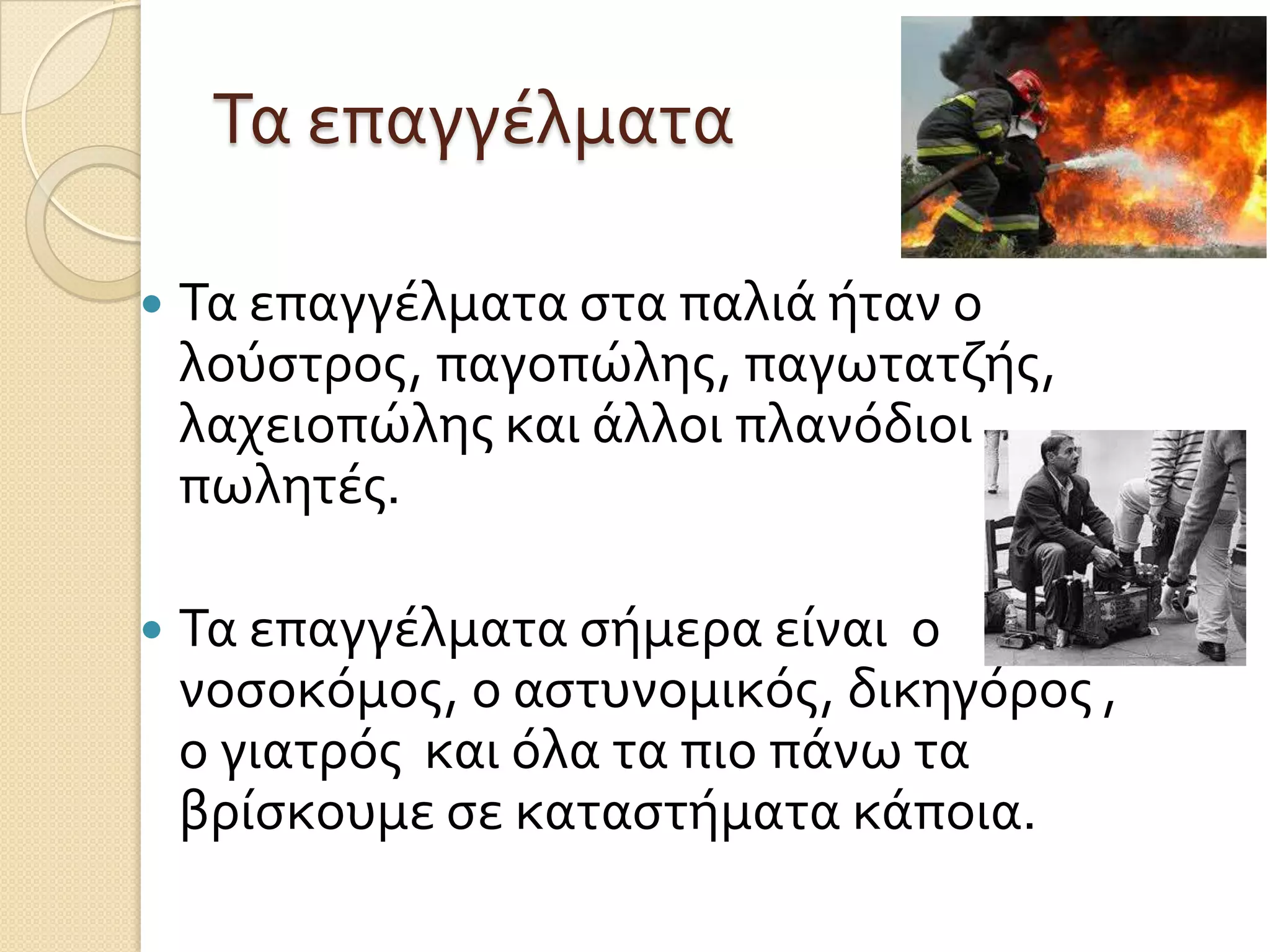 Τα επαγγέλματα


Τα επαγγέλματα ςτα παλιά ήταν ο
λούςτροσ, παγοπώλησ, παγωτατζήσ,
λαχειοπώλησ και άλλοι πλανόδιοι
πωλητέσ.



Τα επαγγέλματα ςήμερα είναι ο
νοςοκόμοσ, ο αςτυνομικόσ, δικηγόροσ ,
ο γιατρόσ και όλα τα πιο πάνω τα
βρίςκουμε ςε καταςτήματα κάποια.

 