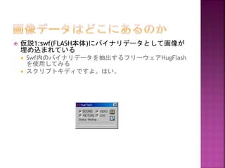 

仮説1:swf(FLASH本体)にバイナリデータとして画像が
埋め込まれている



Swf内のバイナリデータを抽出するフリーウェアHugFlash
を使用してみる
スクリプトキディですよ。はい。

 