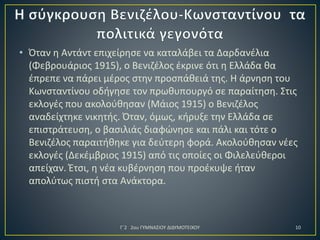 • Όταν η Αντάντ επιχείρησε να καταλάβει τα Δαρδανέλια
(Φεβρουάριος 1915), ο Βενιζέλος έκρινε ότι η Ελλάδα θα
έπρεπε να πάρει μέρος στην προσπάθειά της. Η άρνηση του
Κωνσταντίνου οδήγησε τον πρωθυπουργό σε παραίτηση. Στις
εκλογές που ακολούθησαν (Μάιος 1915) ο Βενιζέλος
αναδείχτηκε νικητής. Όταν, όμως, κήρυξε την Ελλάδα σε
επιστράτευση, ο βασιλιάς διαφώνησε και πάλι και τότε ο
Βενιζέλος παραιτήθηκε για δεύτερη φορά. Ακολούθησαν νέες
εκλογές (Δεκέμβριος 1915) από τις οποίες οι Φιλελεύθεροι
απείχαν. Έτσι, η νέα κυβέρνηση που προέκυψε ήταν
απολύτως πιστή στα Ανάκτορα.

Γ΄2 2ου ΓΥΜΝΑΣΙΟΥ ΔΙΔΥΜΟΤΕΙΧΟΥ

10

 