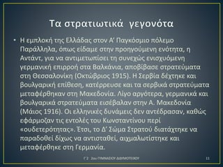 • Η εμπλοκή της Ελλάδας στον Α‘ Παγκόσμιο πόλεμο
Παράλληλα, όπως είδαμε στην προηγούμενη ενότητα, η
Αντάντ, για να αντιμετωπίσει τη συνεχώς ενισχυόμενη
γερμανική επιρροή στα Βαλκάνια, αποβίβασε στρατεύματα
στη Θεσσαλονίκη (Οκτώβριος 1915). Η Σερβία δέχτηκε και
βουλγαρική επίθεση, κατέρρευσε και τα σερβικά στρατεύματα
μεταφέρθηκαν στη Μακεδονία. Λίγο αργότερα, γερμανικά και
βουλγαρικά στρατεύματα εισέβαλαν στην Α. Μακεδονία
(Μάιος 1916). Οι ελληνικές δυνάμεις δεν αντέδρασαν, καθώς
εφάρμοζαν τις εντολές του Κωνσταντίνου περί
«ουδετερότητας». Έτσι, το Δ’ Σώμα Στρατού διατάχτηκε να
παραδοθεί δίχως να αντισταθεί, αιχμαλωτίστηκε και
μεταφέρθηκε στη Γερμανία.
Γ΄2 2ου ΓΥΜΝΑΣΙΟΥ ΔΙΔΥΜΟΤΕΙΧΟΥ

11

 