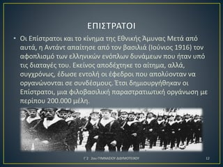 • Οι Επίστρατοι και το κίνημα της Εθνικής Άμυνας Μετά από
αυτά, η Αντάντ απαίτησε από τον βασιλιά (Ιούνιος 1916) τον
αφοπλισμό των ελληνικών ενόπλων δυνάμεων που ήταν υπό
τις διαταγές του. Εκείνος αποδέχτηκε το αίτημα, αλλά,
συγχρόνως, έδωσε εντολή οι έφεδροι που απολύονταν να
οργανώνονται σε συνδέσμους. Έτσι δημιουργήθηκαν οι
Επίστρατοι, μια φιλοβασιλική παραστρατιωτική οργάνωση με
περίπου 200.000 μέλη.

Γ΄2 2ου ΓΥΜΝΑΣΙΟΥ ΔΙΔΥΜΟΤΕΙΧΟΥ

12

 
