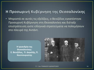 • Μπροστά σε αυτές τις εξελίξεις, ο Βενιζέλος εγκατέστησε
Προσωρινή Κυβέρνηση στη Θεσσαλονίκη και διέταξε
επιστράτευση ώστε ελληνικά στρατεύματα να πολεμήσουν
στο πλευρό της Αντάντ.

Η τριανδρία της
Θεσσαλονίκης:
Ε. Βενιζέλος, Π. Δαγκλής, Π.
Κουντουριώτης

Γ΄2 2ου ΓΥΜΝΑΣΙΟΥ ΔΙΔΥΜΟΤΕΙΧΟΥ

14

 