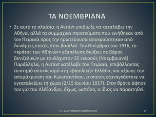 • Σε αυτό το πλαίσιο, η Αντάντ επιδίωξε να καταλάβει την
Αθήνα, αλλά τα συμμαχικά στρατεύματα που κινήθηκαν από
τον Πειραιά προς την πρωτεύουσα αποκρούστηκαν από
δυνάμεις πιστές στον βασιλιά. Τον Νοέμβριο του 1916, το
«κράτος των Αθηνών» εξαπέλυσε διώξεις σε βάρος
βενιζελικών με τουλάχιστον 35 νεκρούς (Νοεμβριανά).
Παράλληλα, η Αντάντ κατέλαβε τον Πειραιά, επιβάλλοντας
αυστηρό αποκλεισμό στη «βασιλική» Ελλάδα, και αξίωσε την
απομάκρυνση του Κωνσταντίνου, ο οποίος εξαναγκάστηκε να
εγκαταλείψει τη χώρα (2/15 Ιουνίου 1917). Στον θρόνο άφησε
τον γιο του Αλέξανδρο, δίχως, ωστόσο, ο ίδιος να παραιτηθεί.

Γ΄2 2ου ΓΥΜΝΑΣΙΟΥ ΔΙΔΥΜΟΤΕΙΧΟΥ

17

 