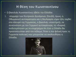 • Ο βασιλιάς Κωνσταντίνος ήθελε την Ελλάδα:
1. σύμμαχο των Κεντρικών Δυνάμεων. Επειδή, όμως, η
Οθωμανική αυτοκρατορία και η Βουλγαρία είχαν ήδη ταχθεί
στο πλευρό της Γερμανίας, ο βασιλιάς υποστήριζε, σε
συνεννόηση με τον Γερμανό αυτοκράτορα, τη «διαρκή
ουδετερότητα» με το επιχείρημα ότι έτσι η Ελλάδα θα
προστατευόταν από τον πόλεμο. Ήταν η πιο φιλική προς τη
Γερμανία πολιτική που μπορούσε να ακολουθήσει η
Ελλάδα.

Γ΄2 2ου ΓΥΜΝΑΣΙΟΥ ΔΙΔΥΜΟΤΕΙΧΟΥ

4

 