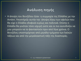 • Η άποψη του Βενιζέλου ήταν η συμμαχία της Ελλάδας με την
Αντάντ. Υποστήριζε αυτήν την άποψη λόγω των οφελών που
θα είχε η Ελλάδα εδαφικά κυρίως και πολιτικά. Επίσης η
Ελλάδα θα γινόταν τόσο ισχυρή ώστε και οι πιο αισιόδοξοι να
μην μπορούν να το φανταστούν πριν από λίγα χρόνια. Ο
Βενιζέλος υποστηρίχτηκε από μεγάλα τμήματα των λαϊκών
τάξεων και από την μεγαλοαστική τάξη της διασποράς.

Γ΄2 2ου ΓΥΜΝΑΣΙΟΥ ΔΙΔΥΜΟΤΕΙΧΟΥ

7

 