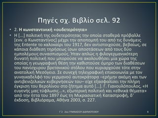• 2. Η κωνσταντινική «ουδετερότητα»
• Η [...] πολιτική της ουδετερότητας την οποία σταθερά πρόβαλλε
[ενν. ο Κωνσταντίνος] μέχρι την αποπομπή του από τις δυνάμεις
της Entente το καλοκαίρι του 1917, δεν αντιστοιχούσε, βεβαίως, σε
κάποια διάθεση τηρήσεως ίσων αποστάσεων από τους δύο
εμπολέμους συνασπισμούς. Ήταν απλώς η φιλογερμανικότερη
δυνατή πολιτική που μπορούσε να ακολουθήσει μία χώρα της
οποίας η γεωγραφική θέση την καθιστούσε όμηρο των διαθέσεων
του πανίσχυρου βρετανικού στόλου που κυριαρχούσε τότε στην
ανατολική Μεσόγειο. Σε συνεχή τηλεγραφική επικοινωνία με τον
γυναικαδελφό του γερμανού αυτοκράτορα –ερήμην ακόμη και των
αντιβενιζελικών κυβερνήσεών του– είχε εξασφαλίσει την πλήρη
έγκριση του Βερολίνου στο ζήτημα αυτό [...]. Γ. Γιανουλόπουλος, «Η
ευγενής μας τύφλωσις...», εξωτερική πολιτική και «εθνικά θέματα»
από την ήττα του 1897 έως τη Μικρασιατική Καταστροφή, δ‘
έκδοση, Βιβλιόραμα, Αθήνα 2003, σ. 227.
Γ΄2 2ου ΓΥΜΝΑΣΙΟΥ ΔΙΔΥΜΟΤΕΙΧΟΥ

8

 