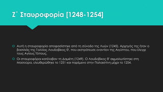 Ζ΄ ΢ταυροφορία [1248-1254]

 Αυτή η σταυροφορία αποφασίστηκε από τη σύνοδο της Λυών (1245). Αρχηγός της ήταν ο
βασιλιάς της Γαλλίας Λουδοβίκος θ', που εκστράτευσε εναντίον της Αιγύπτου, που έλεγχε
τους Αγίους Σόπους.
 Οι σταυροφόροι κατέλαβαν τη Δαμιέτη (1249). Ο Λουδοβίκος θ' αιχμαλωτίστηκε στη
Μασούρα, ελευθερώθηκε το 1251 και παρέμεινε στην Παλαιστίνη μέχρι το 1254.

 