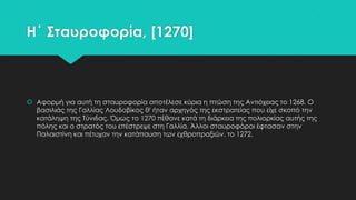 Η΄ ΢ταυροφορία, [1270]

 Αφορμή για αυτή τη σταυροφορία αποτέλεσε κύρια η πτώση της Αντιόχειας το 1268. Ο
βασιλιάς της Γαλλίας Λουδοβίκος θ' ήταν αρχηγός της εκστρατείας που είχε σκοπό την
κατάληψη της Σύνιδας. Όμως το 1270 πέθανε κατά τη διάρκεια της πολιορκίας αυτής της
πόλης και ο στρατός του επέστρεψε στη Γαλλία. Άλλοι σταυροφόροι έφτασαν στην
Παλαιστίνη και πέτυχαν την κατάπαυση των εχθροπραξιών, το 1272.

 