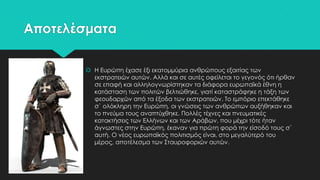 Αποτελέσματα
 Η Ευρώπη έχασε έξι εκατομμύρια ανθρώπους εξαιτίας των
εκστρατειών αυτών. Αλλά και σε αυτές οφείλεται το γεγονός ότι ήρθαν
σε επαφή και αλληλογνωρίστηκαν τα διάφορα ευρωπαϊκά έθνη η
κατάσταση των πολιτών βελτιώθηκε, γιατί καταστράφηκε η τάξη των
φεουδαρχών από τα έξοδα των εκστρατειών. Σο εμπόριο επεκτάθηκε
σ` ολόκληρη την Ευρώπη, οι γνώσεις των ανθρώπων αυξήθηκαν και
το πνεύμα τους αναπτύχθηκε. Πολλές τέχνες και πνευματικές
κατακτήσεις των Ελλήνων και των Αράβων, που μέχρι τότε ήταν
άγνωστες στην Ευρώπη, έκαναν για πρώτη φορά την είσοδό τους σ`
αυτή. Ο νέος ευρωπαϊκός πολιτισμός είναι, στο μεγαλύτερό του
μέρος, αποτέλεσμα των ΢ταυροφοριών αυτών.

 