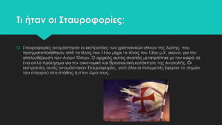 Σι ήταν οι ΢ταυροφορίες;
 ΢ταυροφορίες ονομάστηκαν οι εκστρατείες των χριστιανικών εθνών της Δύσης, που
πραγματοποιήθηκαν από το τέλος του 11ου μέχρι το τέλος του 13ου μ.Φ. αιώνα, για την
απελευθέρωση των Αγίων Σόπων. Ο αρχικός αυτός σκοπός μετατράπηκε με τον καιρό σε
ένα απλό πρόσχημα για την οικονομική και θρησκευτική κατάκτηση της Ανατολής. Οι
εκστρατείες αυτές ονομάστηκαν ΢ταυροφορίες, γιατί όλοι οι πολεμιστές έφεραν το σημείο
του σταυρού στο στήθος ή στον ώμο τους.

 
