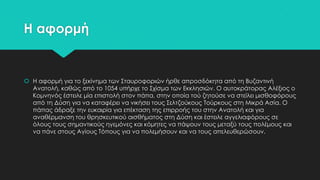 Η αφορμή

 Η αφορμή για το ξεκίνημα των ΢ταυροφοριών ήρθε απροσδόκητα από τη Βυζαντινή
Ανατολή, καθώς από το 1054 υπήρχε το ΢χίσμα των Εκκλησιών. Ο αυτοκράτορας Αλέξιος ο
Κομνηνός έστειλε μία επιστολή στον πάπα, στην οποία τού ζητούσε να στείλει μισθοφόρους
από τη Δύση για να καταφέρει να νικήσει τους ΢ελτζούκους Σούρκους στη Μικρά Ασία. Ο
πάπας άδραξε την ευκαιρία για επέκταση της επιρροής του στην Ανατολή και για
αναθέρμανση του θρησκευτικού αισθήματος στη Δύση και έστειλε αγγελιαφόρους σε
όλους τους σημαντικούς ηγεμόνες και κόμητες να πάψουν τους μεταξύ τους πολέμους και
να πάνε στους Αγίους Σόπους για να πολεμήσουν και να τους απελευθερώσουν.

 