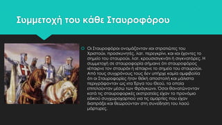 ΢υμμετοχή του κάθε ΢ταυροφόρου
 Οι ΢ταυροφόροι ονομάζονταν «οι στρατιώτες του
Φριστού», προσκυνητές, λατ. περεγκρίνι, και «οι έχοντες το
σημείο του σταυρού», λατ. κρουσισιγκνάτι ή σιγκνατόρες. Η
συμμετοχή σε σταυροφορία σήμαινε ότι σταυροφόρος
«έπαιρνε τον σταυρό» ή «έπαιρνε το σημείο του σταυρού».
Από τους συγχρόνους τους δεν υπήρχε καμία αμφιβολία
ότι οι ΢ταυροφορίες ήταν θεϊκή αποστολή και μάλιστα
περιγράφονταν ως «τα Έργα του Θεού, τα οποία
επιτελούνταν μέσω των Υράγκων». Όσοι θανατώνονταν
κατά τις σταυροφορικές εκστρατείες είχαν το προνόμιο
ειδικού συγχωροχαρτιού για τις αμαρτίες που είχαν
διαπράξει και θεωρούνταν στη συνείδηση του λαού
μάρτυρες.

 