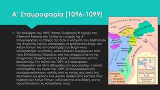 Α’ ΢ταυροφορία [1096-1099]
 Σον Νοέμβριο του 1095, Πάπας Oυρβανός Β' κήρυξε στο
Clermont-Ferrand στη Γαλλία την έναρξη της Α’
΢ταυροφορίας. Ο στόχος της ήταν η ενίσχυση των Φριστιανών
της Ανατολής και της επιστροφής σε χριστιανικό ελέγχο των
Αγίων Σόπων. Με την υποστήριξη του Βυζαντινού
αυτοκράτορα, οι ιππότες, μέσω εδαφών ελεγχόμενων από
τους ΢ελτζούκους Σούρκους, εκεί που σήμερα είναι γη της
σύγχρονης Σουρκίας και της ΢υρίας, πορεύτηκαν για την
Ιερουσαλήμ. Σον Ιούνιο του 1099, οι ΢ταυροφόροι
πολιόρκησαν για πέντε εβδομάδες την Ιερουσαλήμ, η οποία
καταλήφθηκε τον Ιούλιο του 1099. Οι ΢ταυροφόροι στη
συνέχεια κατέκτησαν πολλές από τις πόλεις στις ακτές της
Μεσογείου και έχτισαν ένα μεγάλο αριθμό από κάστρα στην
περιοχή των Αγίων Σόπων, αλλά και στα νέα εδάφη, για να
προστατεύσουν τις κατακτήσεις τους.

 