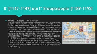 Β’ [1147-1149] και Γ’ ΢ταυροφορία [1189-1192]
 Από το 1147 ως το 1149, η δεύτερη
΢ταυροφορία, προσπάθησε να κατακτήσει τη Δαμασκό στη
΢υρία. Η εκστρατεία αυτή ήταν μια θλιβερή αποτυχία, γιατί οι
μουσουλμάνοι είχαν οργανωθεί και αντιμετώπισαν με επιτυχία
τους σταυροφόρους. Καθοδηγούμενοι από το Salah al-Din
(΢αλαντίν) οι μουσουλμανικές δυνάμεις κατέλαβαν ολόκληρη
τη ΢υρία και, τέλος, επανέκτησαν την Ιερουσαλήμ, τον
Οκτώβριο του 1187.Μέχρι το τέλος της τρίτης ΢ταυροφορίας
(1189-92), ωστόσο, οι σταυροφορικές δυνάμεις είχαν
κατακτήσει την Κύπρο και την Άκρα, ένα σημαντικό λιμάνι του
βασιλείου της Ιερουσαλήμ. Με κάθε σταυροφορία, οι σχέσεις
μεταξύ των Βυζαντινών και των Δυτικών δυνάμεων γίνονταν
και χειρότερες.

 