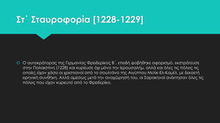 ΢τ΄ ΢ταυροφορία [1228-1229]

 Ο αυτοκράτορας της Γερμανίας Υρειδερίκος Β΄, επειδή φοβήθηκε αφορισμό, εκστράτευσε
στην Παλαιστίνη (1228) και κυρίευσε όχι μόνο την Ιερουσαλήμ, αλλά και όλες τις πόλεις τις
οποίες είχαν χάσει οι χριστιανοί από το σουλτάνο της Αιγύπτου Μελίκ-Ελ-Καμέλ, με δεκαετή
ειρηνική συνθήκη. Αλλά αμέσως μετά την αναχώρησή του, οι ΢αρακηνοί ανέκτησαν όλες τις
πόλεις που είχαν κυριευτεί από το Υρειδερίκο.

 