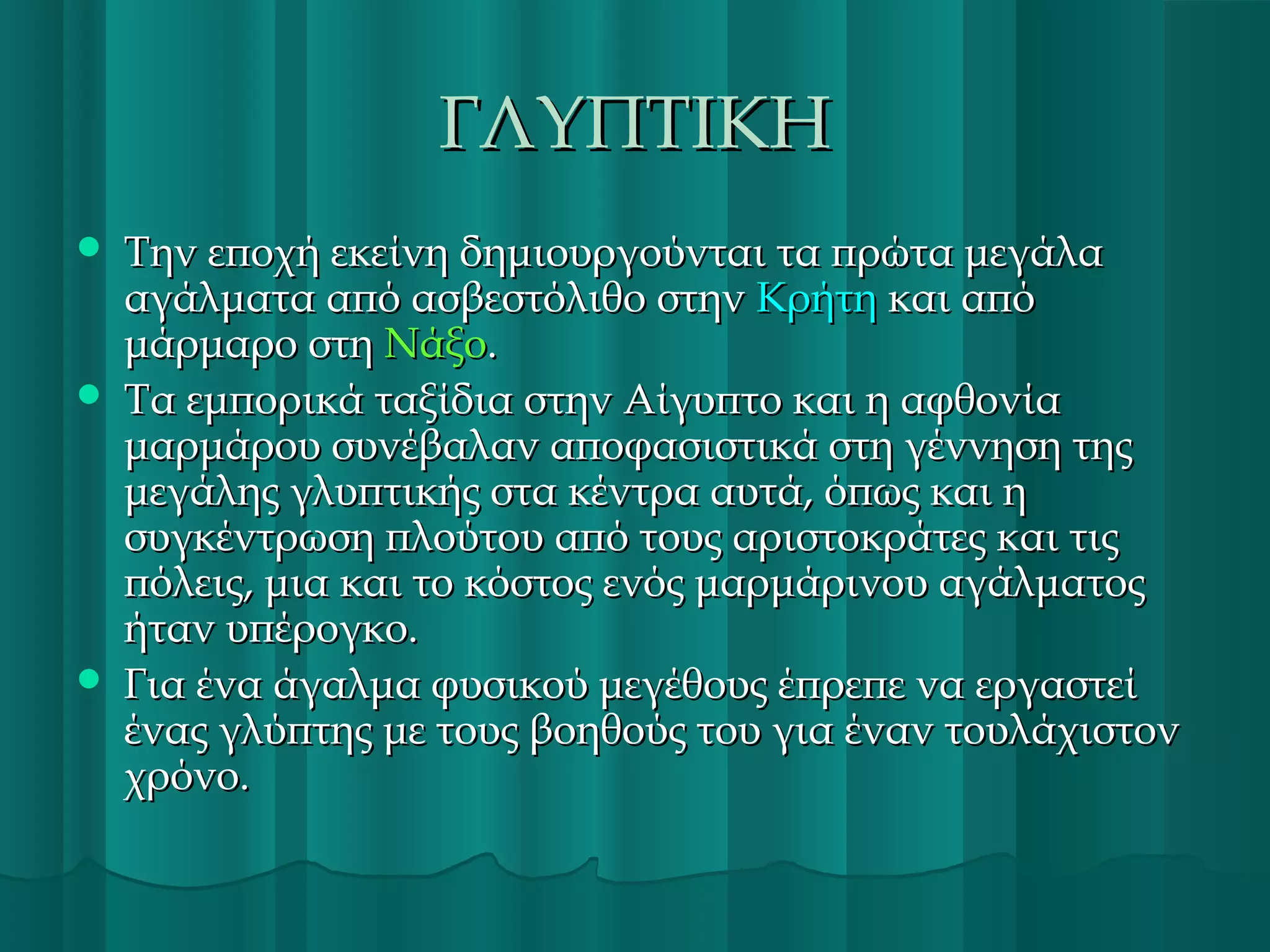 ΓΛΥΠΤΙΚΗ






Την εποχή εκείνη δημιουργούνται τα πρώτα μεγάλα
αγάλματα από ασβεστόλιθο στην Κρήτη και από
μάρμαρο στη Νάξο.
Τα εμπορικά ταξίδια στην Αίγυπτο και η αφθονία
μαρμάρου συνέβαλαν αποφασιστικά στη γέννηση της
μεγάλης γλυπτικής στα κέντρα αυτά, όπως και η
συγκέντρωση πλούτου από τους αριστοκράτες και τις
πόλεις, μια και το κόστος ενός μαρμάρινου αγάλματος
ήταν υπέρογκο.
Για ένα άγαλμα φυσικού μεγέθους έπρεπε να εργαστεί
ένας γλύπτης με τους βοηθούς του για έναν τουλάχιστον
χρόνο.

 
