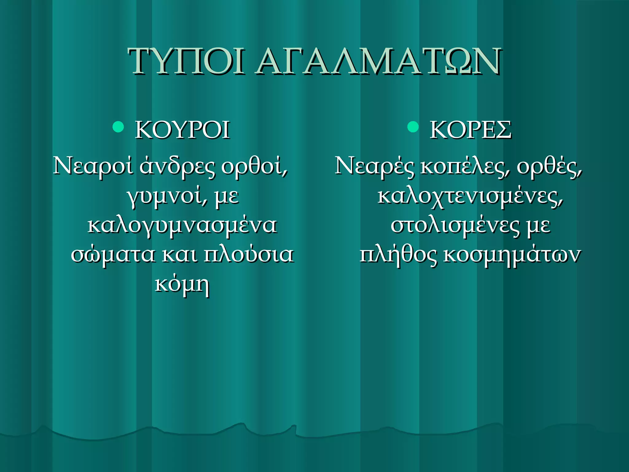 ΤΥΠΟΙ ΑΓΑΛΜΑΤΩΝ
 ΚΟΥΡΟΙ

 ΚΟΡΕΣ

Νεαροί άνδρες ορθοί,
γυμνοί, με
καλογυμνασμένα
σώματα και πλούσια
κόμη

Νεαρές κοπέλες, ορθές,
καλοχτενισμένες,
στολισμένες με
πλήθος κοσμημάτων

 