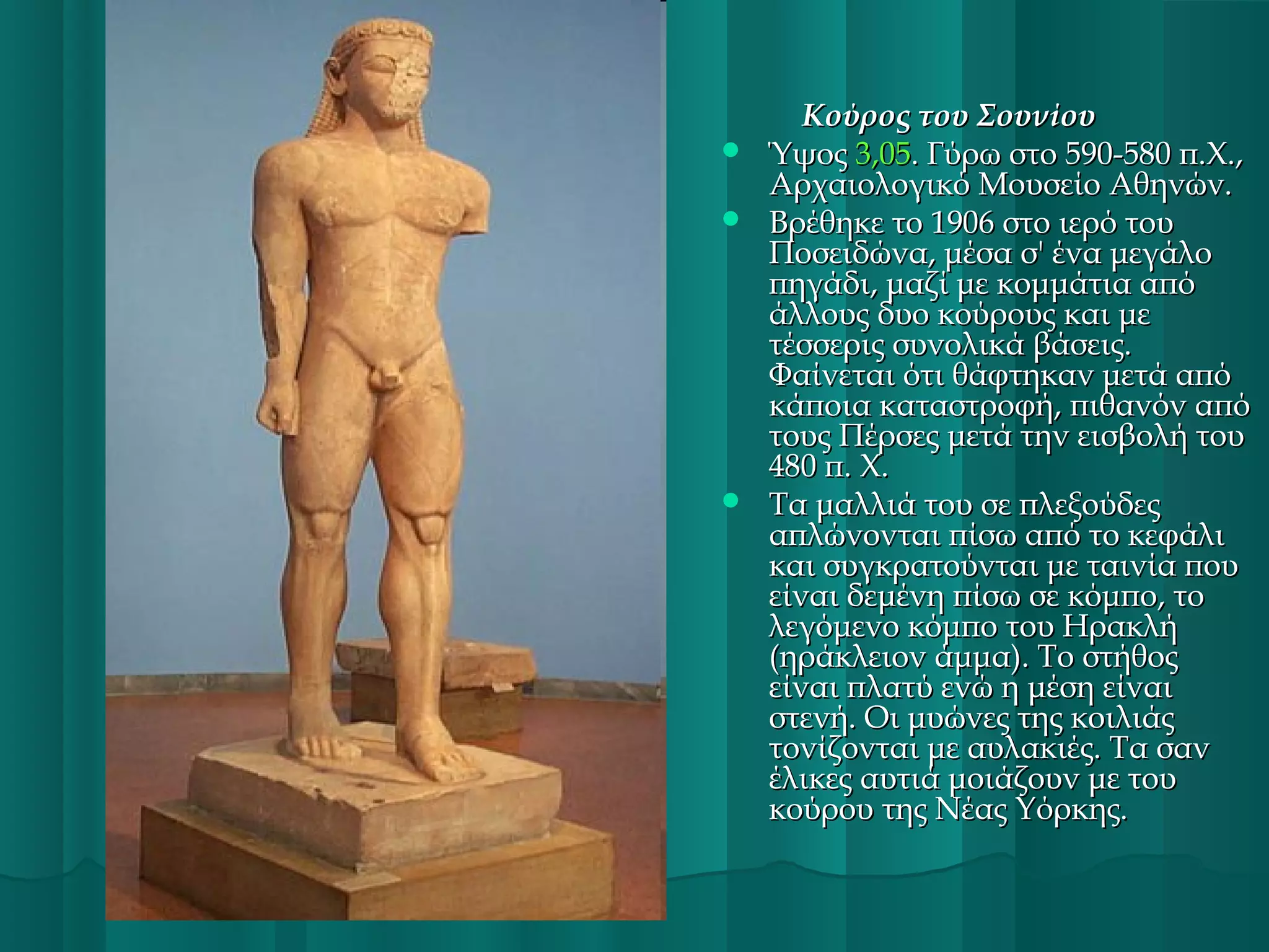 Κούρος του Σουνίου
 Ύψος 3,05. Γύρω στο 590-580 π.Χ.,
Αρχαιολογικό Μουσείο Αθηνών.
 Βρέθηκε το 1906 στο ιερό του
Ποσειδώνα, μέσα σ' ένα μεγάλο
πηγάδι, μαζί με κομμάτια από
άλλους δυο κούρους και με
τέσσερις συνολικά βάσεις.
Φαίνεται ότι θάφτηκαν μετά από
κάποια καταστροφή, πιθανόν από
τους Πέρσες μετά την εισβολή του
480 π. Χ.
 Τα μαλλιά του σε πλεξούδες
απλώνονται πίσω από το κεφάλι
και συγκρατούνται με ταινία που
είναι δεμένη πίσω σε κόμπο, το
λεγόμενο κόμπο του Ηρακλή
(ηράκλειον άμμα). Το στήθος
είναι πλατύ ενώ η μέση είναι
στενή. Οι μυώνες της κοιλιάς
τονίζονται με αυλακιές. Τα σαν
έλικες αυτιά μοιάζουν με του
κούρου της Νέας Υόρκης.

 