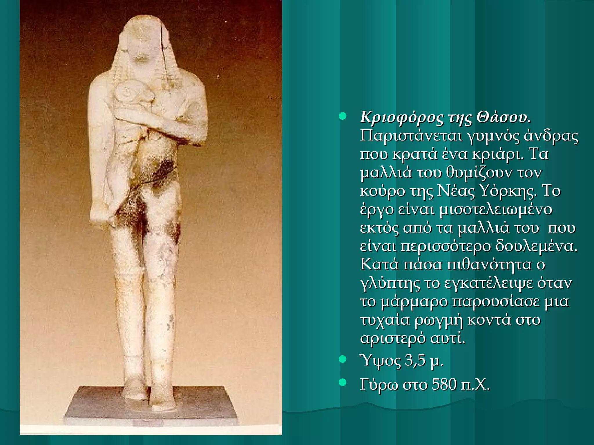 




Κριοφόρος της Θάσου.
Παριστάνεται γυμνός άνδρας
που κρατά ένα κριάρι. Τα
μαλλιά του θυμίζουν τον
κούρο της Νέας Υόρκης. Το
έργο είναι μισοτελειωμένο
εκτός από τα μαλλιά του  που
είναι περισσότερο δουλεμένα.
Κατά πάσα πιθανότητα ο
γλύπτης το εγκατέλειψε όταν
το μάρμαρο παρουσίασε μια
τυχαία ρωγμή κοντά στο
αριστερό αυτί.
Ύψος 3,5 μ.
Γύρω στο 580 π.Χ.

 