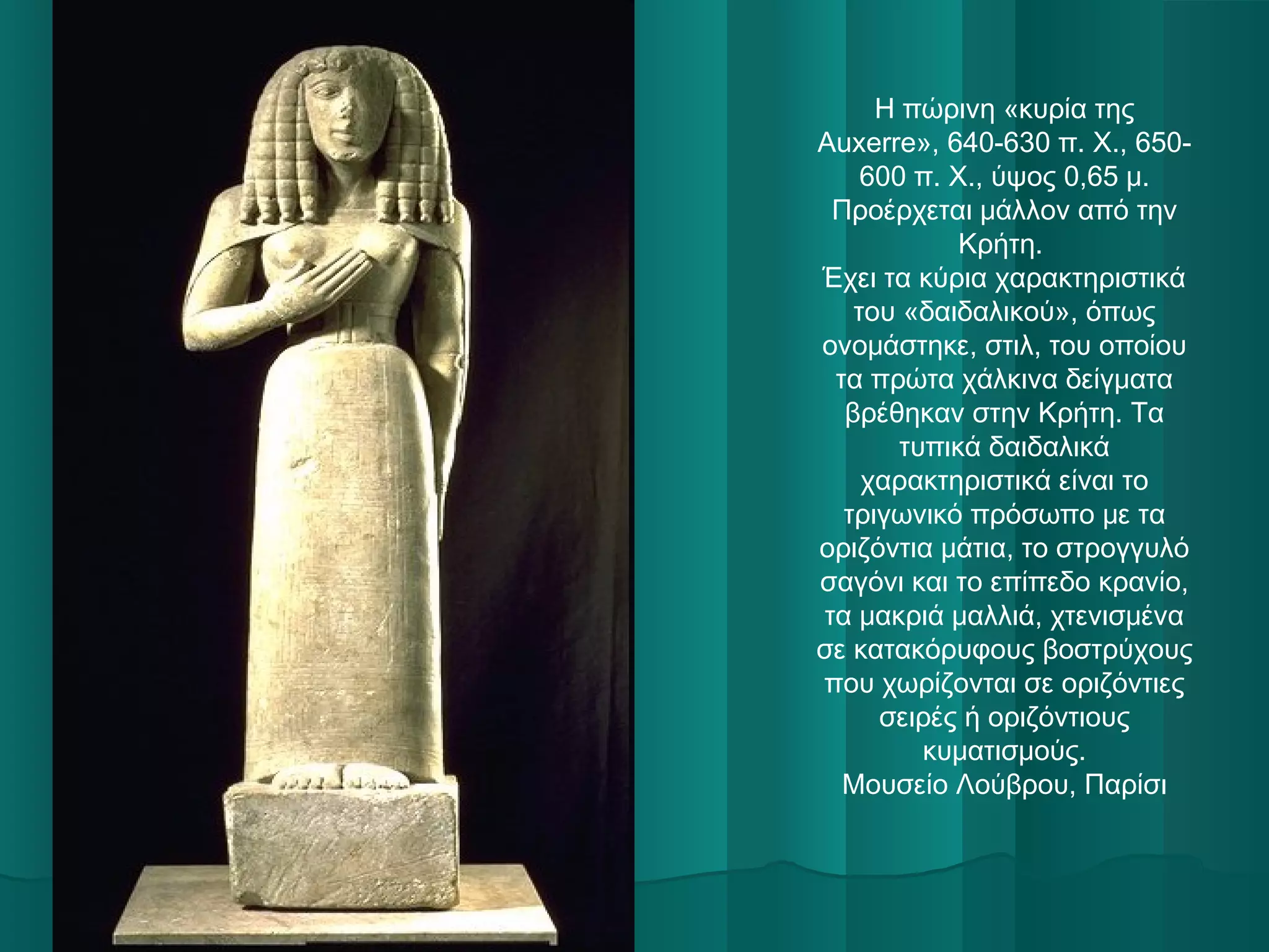 Η πώρινη «κυρία της
Auxerre», 640-630 π. Χ., 650600 π. Χ., ύψος 0,65 μ.
Προέρχεται μάλλον από την
Κρήτη.
Έχει τα κύρια χαρακτηριστικά
του «δαιδαλικού», όπως
ονομάστηκε, στιλ, του οποίου
τα πρώτα χάλκινα δείγματα
βρέθηκαν στην Κρήτη. Τα
τυπικά δαιδαλικά
χαρακτηριστικά είναι το
τριγωνικό πρόσωπο με τα
οριζόντια μάτια, το στρογγυλό
σαγόνι και το επίπεδο κρανίο,
τα μακριά μαλλιά, χτενισμένα
σε κατακόρυφους βοστρύχους
που χωρίζονται σε οριζόντιες
σειρές ή οριζόντιους
κυματισμούς.
Μουσείο Λούβρου, Παρίσι

 

 