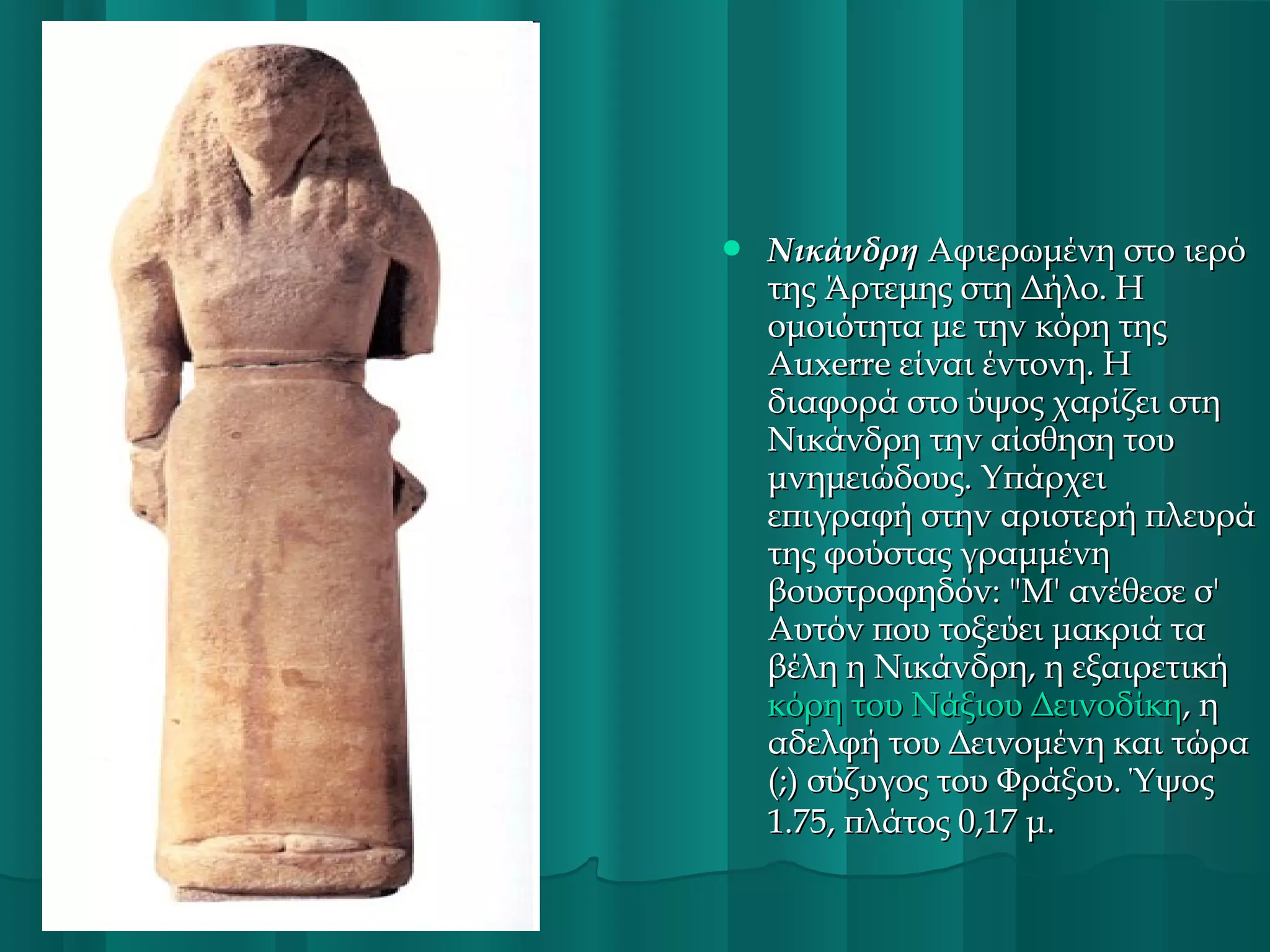 

Νικάνδρη Αφιερωμένη στο ιερό
της Άρτεμης στη Δήλο. Η
ομοιότητα με την κόρη της
Auxerre είναι έντονη. Η
διαφορά στο ύψος χαρίζει στη
Νικάνδρη την αίσθηση του
μνημειώδους. Υπάρχει
επιγραφή στην αριστερή πλευρά
της φούστας γραμμένη
βουστροφηδόν: "Μ' ανέθεσε σ'
Αυτόν που τοξεύει μακριά τα
βέλη η Νικάνδρη, η εξαιρετική
κόρη του Νάξιου Δεινοδίκη, η
αδελφή του Δεινομένη και τώρα
(;) σύζυγος του Φράξου. Ύψος
1.75, πλάτος 0,17 μ.

 