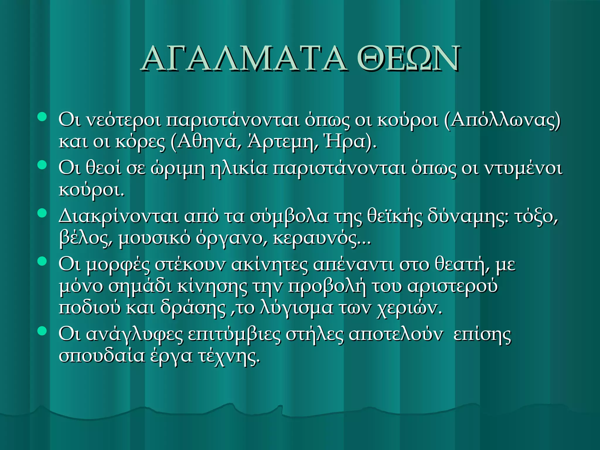 ΑΓΑΛΜΑΤΑ ΘΕΩΝ







Οι νεότεροι παριστάνονται όπως οι κούροι (Απόλλωνας)
και οι κόρες (Αθηνά, Άρτεμη, Ήρα).
Οι θεοί σε ώριμη ηλικία παριστάνονται όπως οι ντυμένοι
κούροι.
Διακρίνονται από τα σύμβολα της θεϊκής δύναμης: τόξο,
βέλος, μουσικό όργανο, κεραυνός...
Οι μορφές στέκουν ακίνητες απέναντι στο θεατή, με
μόνο σημάδι κίνησης την προβολή του αριστερού
ποδιού και δράσης ,το λύγισμα των χεριών.
Οι ανάγλυφες επιτύμβιες στήλες αποτελούν επίσης
σπουδαία έργα τέχνης.

 