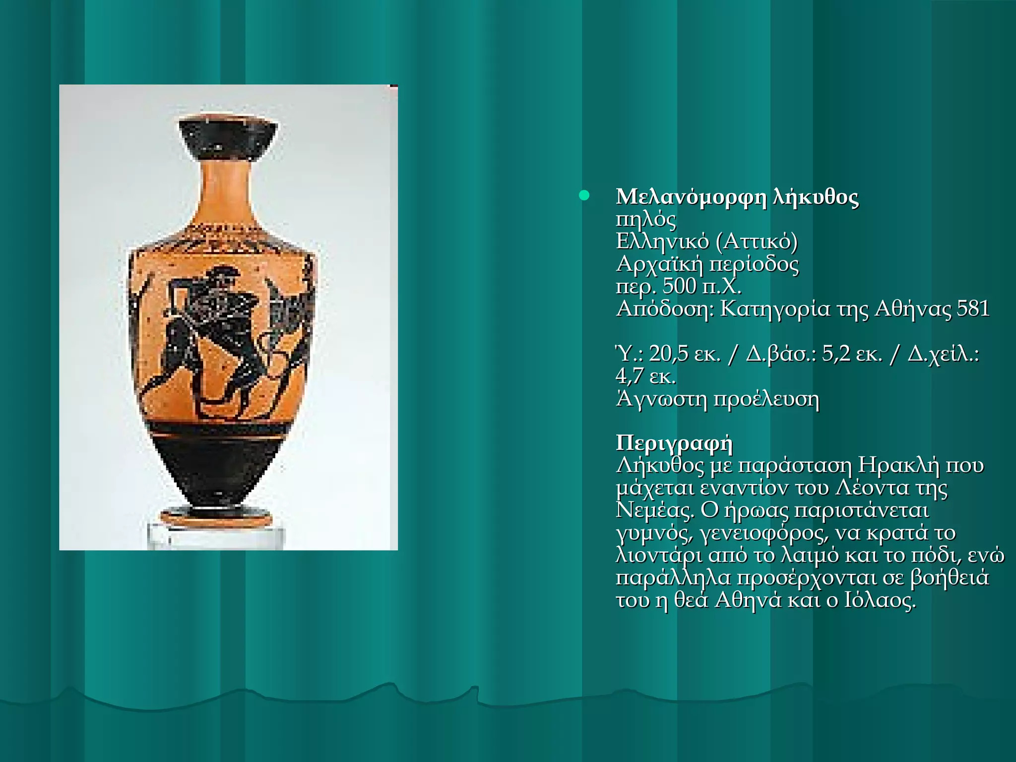 

Μελανόμορφη λήκυθος
πηλός
Ελληνικό (Αττικό)
Αρχαϊκή περίοδος
περ. 500 π.Χ.
Απόδοση: Κατηγορία της Αθήνας 581
Ύ.: 20,5 εκ. / Δ.βάσ.: 5,2 εκ. / Δ.χείλ.:
4,7 εκ.
Άγνωστη προέλευση
Περιγραφή
Λήκυθος με παράσταση Ηρακλή που
μάχεται εναντίον του Λέοντα της
Νεμέας. Ο ήρωας παριστάνεται
γυμνός, γενειοφόρος, να κρατά το
λιοντάρι από το λαιμό και το πόδι, ενώ
παράλληλα προσέρχονται σε βοήθειά
του η θεά Αθηνά και ο Ιόλαος.

 