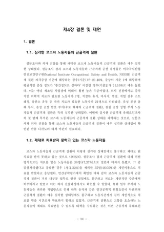 제4장 결론 및 제언
1. 결론
1.1. 심각한 코스파 노동자들의 근골격계 질환
설문조사와 의사 진찰을 통해 파악한 코스파 노동자들의 근골격계 질환은 매우 심각
한 상태였다. 설문조사 결과 코스파 노동자들의 근골격계 증상 유병률은 미국국립산업
안전보건연구원(National Institute Occupational Safety and Health, NIOSH) 근골격
계 질환 자각증상 기준에 해당하는 경우(기준1)가 81.40%, 증상이 기준 1에 해당하며
평균적인 증상 정도가 ‘중간정도로 심하다’ 이상인 경우(기준2)가 51.16%로 매우 높았
다. 이는 여타 제조업 사업장에 비해서 훨씬 높은 수준이었다. 의사 진찰에서도 즉각
적인 의학적 치료가 필요한 노동자가 7명, 적절한 휴식, 마사지, 찜질, 작업 전후 스트
레칭, 유산소 운동 등 자가 치료가 필요한 노동자가 21명으로 나타났다. 음성 공장 출
하 부서, 음성 공장 발포 부서(주로 하체의 근골격계 질환), 김천 공장 성형 부서 노동
자들의 근골격계 질환은 특히 심각한 상태였다. 이번에 실시한 근골격계 유해요인조사
의 첫 번째 목적은 코스파 노동자들의 근골격계 질환 상태를 파악하는 것으로, 설문조
사와 의사 진찰을 통해 코스파 노동자들의 근골격계 질환이 매우 심각한 상태임이 확
인된 만큼 다각도의 대책 마련이 필요하다.

1.2. 제대로 치료받지 못하고 있는 코스파 노동자들
코스파 노동자들의 근골격계 질환이 이렇게 심각한 상태임에도 불구하고 제대로 된
치료를 받지 못하고 있는 것으로 나타났다. 설문조사 결과 근골격계 질환에 대해 어떤
방식으로든 치료를 받은 노동자들은 36명(47.37%)으로 절반에 미치지 못했고, 그 중
공상처리했다고 응답한 경우 1명(1.32%)을 제외한 35명(46.05%)은 개인비용으로 치
료를 받았다고 응답했다. 인간공학평가에서 확인한 바와 같이 코스파 노동자들의 근골
격계 질환이 거의 대부분 업무로 인한 것임에도 불구하고 치료는 개인적인 수준에서
이루어지고 있었고 이는 의사 진찰과정에서도 확인할 수 있었다. 특히 일부 부서의 노
동자들은 과다한 작업량으로 인해 반복 동작과 같은 인간공학적 위험요인이 악화되어
근골격계 질환이 매우 심각한 상태임에도 불구하고 노동시간까지 길어 개인적으로 치
료를 받을 시간조차 확보하지 못하고 있었다. 근골격계 질환으로 고통을 호소하는 노
동자들이 제대로 치료받을 수 있도록 대책을 수립하는 것은 이번 근골격계 유해요인

- 96 -

 