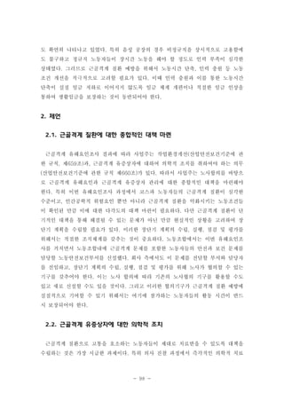 도 확연히 나타나고 있었다. 특히 음성 공장의 경우 비정규직을 상시적으로 고용함에
도 불구하고 정규직 노동자들이 장시간 노동을 해야 할 정도로 인력 부족이 심각한
상태였다. 그러므로 근골격계 질환 예방을 위해서 노동시간 단축, 인력 충원 등 노동
조건 개선을 적극적으로 고려할 필요가 있다. 이때 인력 충원과 이를 통한 노동시간
단축이 실질 임금 저하로 이어지지 않도록 임금 체계 개편이나 적절한 임금 인상을
통하여 생활임금을 보장하는 것이 동반되어야 한다.

2. 제언
2.1. 근골격계 질환에 대한 종합적인 대책 마련
근골격계 유해요인조사 결과에 따라 사업주는 작업환경개선(산업안전보건기준에 관
한 규칙, 제659조)과, 근골격계 유증상자에 대하여 의학적 조치를 취하여야 하는 의무
(산업안전보건기준에 관한 규칙 제660조)가 있다. 따라서 사업주는 노사합의를 바탕으
로 근골격계 유해요인과 근골격계 유증상자 관리에 대한 종합적인 대책을 마련해야
한다. 특히 이번 유해요인조사 과정에서 코스파 노동자들의 근골격계 질환이 심각한
수준이고, 인간공학적 위험요인 뿐만 아니라 근골격계 질환을 악화시키는 노동조건들
이 확인된 만큼 이에 대한 다각도의 대책 마련이 필요하다. 다만 근골격계 질환이 단
기적인 대책을 통해 해결될 수 있는 문제가 아닌 만큼 현실적인 상황을 고려하여 장
단기 계획을 수립할 필요가 있다. 이러한 장단기 계획의 수립, 실행, 점검 및 평가를
위해서는 적절한 조직체계를 갖추는 것이 중요하다. 노동조합에서는 이번 유해요인조
사를 거치면서 노동조합내에 근골격계 문제를 포함한 노동자들의 안전과 보건 문제를
담당할 노동안전보건부서를 신설했다. 회사 측에서도 이 문제를 전담할 부서와 담당자
를 선임하고, 장단기 계획의 수립, 실행, 점검 및 평가를 위해 노사가 협의할 수 있는
기구를 갖추어야 한다. 이는 노사 합의에 따라 기존의 노사협의 기구를 활용할 수도
있고 새로 신설할 수도 있을 것이다. 그리고 이러한 협의기구가 근골격계 질환 예방에
실질적으로 기여할 수 있기 위해서는 여기에 참가하는 노동자들의 활동 시간이 반드
시 보장되어야 한다.

2.2. 근골격계 유증상자에 대한 의학적 조치
근골격계 질환으로 고통을 호소하는 노동자들이 제대로 치료받을 수 있도록 대책을
수립하는 것은 가장 시급한 과제이다. 특히 의사 진찰 과정에서 즉각적인 의학적 치료

- 98 -

 