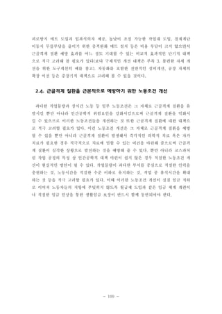 피로방지 매트 도입과 입좌식의자 제공, 높낮이 조절 가능한 작업대 도입, 철재계단
이동시 무릎부담을 줄이기 위한 충격완화 매트 설치 등은 비용 부담이 크지 않으면서
근골격계 질환 예방 효과를 어느 정도 기대할 수 있는 비교적 효과적인 단기적 대책
으로 적극 고려해 볼 필요가 있다(보다 구체적인 개선 대책은 부록 3. 불편한 자세 개
선을 위한 도구개선의 예를 참고). 자동화를 포함한 전반적인 설비개선, 공장 자체의
확장 이전 등은 중장기적 대책으로 고려해 볼 수 있을 것이다.

2.4. 근골격계 질환을 근본적으로 예방하기 위한 노동조건 개선
과다한 작업물량과 장시간 노동 등 일부 노동조건은 그 자체로 근골격계 질환을 유
발시킬 뿐만 아니라 인간공학적 위험요인을 강화시킴으로써 근골격계 질환을 악화시
킬 수 있으므로 이러한 노동조건들을 개선하는 것 또한 근골격계 질환에 대한 대책으
로 적극 고려할 필요가 있다. 이런 노동조건 개선은 그 자체로 근골격계 질환을 예방
할 수 있을 뿐만 아니라 근골격계 질환이 발생해서 즉각적인 의학적 치료 혹은 자가
치료가 필요한 경우 적극적으로 치료에 임할 수 있는 여건을 마련해 줌으로써 근골격
계 질환이 심각한 상황으로 발전하는 것을 예방해 줄 수 있다. 뿐만 아니라 코스파처
럼 작업 공정의 특성 상 인간공학적 대책 마련이 쉽지 않은 경우 적절한 노동조건 개
선이 현실적인 방안이 될 수 있다. 작업물량이 과다한 부서를 중심으로 적절한 인력을
충원하는 것, 노동시간을 적절한 수준 이하로 유지하는 것, 작업 중 휴식시간을 확대
하는 것 등을 적극 고려할 필요가 있다. 이때 이러한 노동조건 개선이 실질 임금 저하
로 이어져 노동자들의 저항에 부딪히지 않도록 월급제 도입과 같은 임금 체계 개편이
나 적절한 임금 인상을 통한 생활임금 보장이 반드시 함께 동반되어야 한다.

- 100 -

 