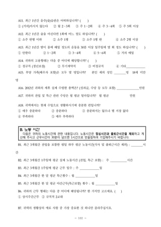A11.

①

최근 1년간 음주(술)습관은 어떠하십니까?

1

② 소주

2

3

③ 소주

병

1

② ∼회
1

③ ∼회

2

3

)

④ 소주

병반

1

④ ∼회

4

5

② 무기계약직

정년보장)

(

(

4

회 이상

5

병 이상

2

분 이상 일주일에 몇 회 정도 하십니까?

30

귀하의 고용형태는 다음 중 어디에 해당합니까?

① 정규직
A15.

3

최근 1년간 땀이 몸에 배일 정도의 운동을

① 안한다
A14.

2

최근 1년간 술을 마신다면 1회에 어느 정도 하십니까?

① 소주 반병 이하
A13.

)

②월 ∼회 ③주 ∼회 ④주 ∼회 ⑤주

거의)마시지 않는다

(

A12.

(

(

⑤ 거의 매일

6

)

③ 비정규직

부양 가족(배우자 포함)은 모두 몇 명입니까?

(

)

④ 기타

본인 제외 성인

명

세 미만

18

명
년 귀하의 세후 실제 수령한 총액은? (성과급, 수당 등 모두 포함)

만원

A16. 2012

A17.

귀하의 잔업 및 특근 관련 수당은 월 평균 얼마입니까? 월 평균

A18.

귀댁에서는 현재 수입으로 생활하시기에 충분한 편입니까?

① 매우 충분하다
④ 부족하다

② 충분하다
⑤ 매우 부족하다

만원

③ 충분하지는 않으나 별 지장 없다

B. 노동 시간
다음은 귀하의 노동시간에 관한 내용입니다. 노동시간은 점심시간과 출퇴근시간을 제외하고 계
산해 주시고 근무시간이 30분이 넘으면 1시간으로 반올림하여 기입해주시기 바랍니다.
B1.

최근 3개월간 잔업을 포함한 평일 하루 평균 노동시간(식사 및 출퇴근시간 제외)

:

간
B2.

최근 3개월간 1주일에 평균 실제 노동시간 (잔업, 특근 포함)

B3.

최근 3개월간 1주일에 평균 근무 일수

B4.

최근 3개월간 한 달 평균 특근횟수

B5.

최근 3개월간 한 달 평균 야간근무(특근포함) 횟수

B6.

귀하의 근무 형태는 다음 중 어디에 해당됩니까? 한 가지만 고르세요.

① 상시주간근무 ② 규칙적
B7.

:

:

주

:

주

시간

일

월

일
:

월

교대

2

귀댁의 생활상의 애로 사항 중 가장 중요한 것 하나만 골라주십시오.
- 102 -

일
(

)

시

 