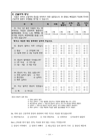 E. 근골격계 증상
다음은 귀하의 근골격계 증상을 파악하기 위한 설문입니다. 한 문항도 빠짐없이 작성해 주셔야
근골격계 질환의 유병률을 평가할 수 있습니다.
부

위

목

어깨

팔/
팔꿈치

손목/
손

등/
허리

다리/
발

E1. 지난 1년 동안 다음의 어느 한
부위라도 작업과 관련하여 통증이나
□예
□예
□예
□예
□예
□예
불편함(통증, 쑤시는 느낌, 뻣뻣함, 화
□아니오 □아니오 □아니오 □아니오 □아니오 □아니오
끈거림, 무감각, 찌릿찌릿함 등)을 느끼
신 적이 있습니까?
‘예’라고 대답한 해당 항목에만 답하여 주십시오.
E2. 증상이 얼마나 자주 나타납니
까?
① 항상
② 1주일에 1회
③ 1달에 한번 ④ 2달 이상에 한번

①
②
③
④

□
□
□
□

①
②
③
④

□
□
□
□

①
②
③
④

□
□
□
□

①
②
③
④

□
□
□
□

①
②
③
④

□
□
□
□

①
②
③
④

□
□
□
□

E3. 증상이 얼마동안 지속됩니까?
① 1주 이내 ② 1주-1달
③ 1달 - 6달 ④ 6달 이상

①
②
③
④

□
□
□
□

①
②
③
④

□
□
□
□

①
②
③
④

□
□
□
□

①
②
③
④

□
□
□
□

①
②
③
④

□
□
□
□

①
②
③
④

□
□
□
□

E4. 증상이 어느 정도 심합니까?
① 전혀 심하지 않다 ② 약간
③ 중간정도
④ 심하다
⑤ 매우 심하다

①
②
③
④
⑤

□
□
□
□
□

①
②
③
④
⑤

□
□
□
□
□

①
②
③
④
⑤

□
□
□
□
□

①
②
③
④
⑤

□
□
□
□
□

①
②
③
④
⑤

□
□
□
□
□

①
②
③
④
⑤

□
□
□
□
□

E5. 지난 일주간 증상이 있었습니
까?
① 예
② 아니오

① □
② □

① □
② □

① □
② □

① □
② □

① □
② □

① □
② □

[참고] 증상이 심한 정도
①
②
③
④
⑤

E6.

전혀 심하지 않다
약간 심하다 = 약간 불편한 정도이나 작업에 열중할 때는 못 느낀다
중간정도로 심하다 = 작업 중 증상이 있으나 귀가 후 휴식을 취하면 괜찮다
심하다 = 작업 중 증상이 비교적 심하고 귀가 후에도 통증이 계속된다
매우 심하다 = 증상 때문에 작업은 물론 일상생활을 하기가 어렵다

위와 같은 근골격계 증상과 관련하여 어떤 식으로 치료를 받으셨습니까?

① 개인비용으로 ② 공상처리 ③ 사내 휴업치료 ④ 산재처리 ⑤치료받지 않았다
치료를 받지 않은 경우) 치료를 받지 않는 이유는 무엇입니까?

E6-1. (

① 증상이 미약해서 ② 일하기 바빠서 ③ 해고 임금 등의 불이익 우려 ④ 불승인 때문에
/

- 106 -

 