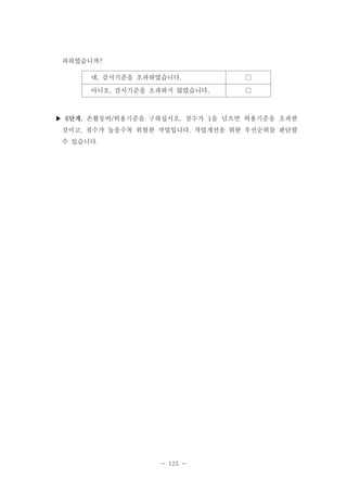 과하였습니까?
네, 감시기준을 초과하였습니다.

□

아니오, 감시기준을 초과하지 않았습니다.

□

▶ 6단계. 손활동비/허용기준을 구하십시오. 점수가 1을 넘으면 허용기준을 초과한
것이고, 점수가 높을수록 위험한 작업입니다. 작업개선을 위한 우선순위를 판단할
수 있습니다.

- 125 -

 