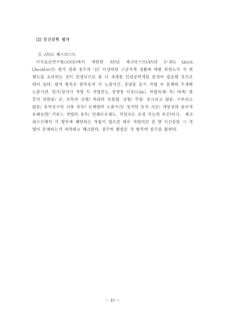 (2) 인간공학 평가

① ANSI 체크리스트
미국표준연구원(ANSI)에서

개발한

ANSI

체크리스트(ANSI

Z-365

Quick

Checklist)는 평가 결과 점수가 ‘10’ 이상이면 근골격계 질환에 대한 위험도가 저 위
험도를 초과하는 것이 인정되므로 좀 더 자세한 인간공학적인 분석이 필요한 것으로
되어 있다. 평가 항목은 반복동작 시 노출시간, 중량물 들기 작업 시 물체의 무게와
노출시간, 밀기/당기기 작업 시 작업강도, 중량물 이동(>3m), 작업자세( 목/ 어깨/ 팔
꿈치 뒤틀림/ 손, 손목의 굽힘/ 허리의 뒤틀림, 굽힘/ 무릎: 웅크리고 앉음, 구부리고
앉음/ 동력공구의 사용 유무/ 신체압박 노출시간/ 정적인 동작 시간/ 작업장의 물리적
유해요인/ 키보드 작업의 유무/ 인센티브제도, 작업속도 조절 가능의 유무)이다.

체크

리스트에서 각 항목에 해당하는 작업이 있으면 하루 작업시간 중 몇 시간동안 그 작
업이 존재하는지 파악하고 체크한다. 점수의 환산은 각 항목의 점수를 합한다.

- 10 -

 