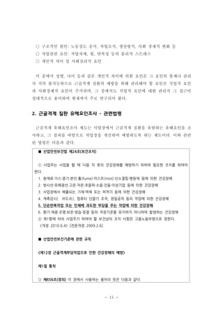 ○ 구조적인 원인: 노동강도 증가, 작업조직, 생산방식, 사회 경제적 변화 등
○ 작업관련 요인: 작업자세, 힘, 반복성 등의 물리적 스트레스
○ 개인적 차이 및 사회심리적 요인

이 중에서 성별, 나이 등과 같은 개인적 차이에 의한 요인은 그 요인의 통제나 관리
가 거의 불가능하므로 근골격계 질환의 예방을 위해 관리해야 할 요인은 직업적 요인
과 사회경제적 요인이 주가되며, 그 중에서도 직업적 요인에 대한 관리가 그 접근이
상대적으로 용이하여 현재까지 주로 연구되어 왔다.

2. 근골격계 질환 유해요인조사 - 관련법령
근골격계 유해요인조사 제도는 사업장에서 근골격계 질환을 유발하는 유해요인을 조
사하고, 그 결과를 바탕으로 작업장을 개선하여 예방하도록 하는 제도이다. 이와 관련
된 법령은 다음과 같다.
■ 산업안전보건법 제24조(보건조치)

① 사업주는 사업을 할 때 다음 각 호의 건강장해를 예방하기 위하여 필요한 조치를 하여야
한다.
1. 원재료·가스·증기·분진·흄(fume)·미스트(mist)·산소결핍·병원체 등에 의한 건강장해
2. 방사선·유해광선·고온·저온·초음파·소음·진동·이상기압 등에 의한 건강장해
3. 사업장에서 배출되는 기체·액체 또는 찌꺼기 등에 의한 건강장해
4. 계측감시( 測監視), 컴퓨터 단말기 조작, 정밀공작 등의 작업에 의한 건강장해
5. 단순반복작업 또는 인체에 과도한 부담을 주는 작업에 의한 건강장해
6. 환기·채광·조명·보온·방습·청결 등의 적정기준을 유지하지 아니하여 발생하는 건강장해
② 제1항에 따라 사업주가 하여야 할 보건상의 조치 사항은 고용노동부령으로 정한다.
<개정 2010.6.4> [전문개정 2009.2.6]

■ 산업안전보건기준에 관한 규칙

<제12장 근골격계부담작업으로 인한 건강장해의 예방>

제1절 통칙

○ 제656조(정의) 이 장에서 사용하는 용어의 뜻은 다음과 같다.

- 15 -

 