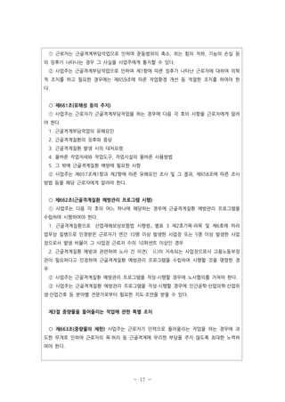 ① 근로자는 근골격계부담작업으로 인하여 운동범위의 축소, 쥐는 힘의 저하, 기능의 손실 등
의 징후가 나타나는 경우 그 사실을 사업주에게 통지할 수 있다.
② 사업주는 근골격계부담작업으로 인하여 제1항에 따른 징후가 나타난 근로자에 대하여 의학
적 조치를 하고 필요한 경우에는 제659조에 따른 작업환경 개선 등 적절한 조치를 하여야 한
다.

○ 제661조(유해성 등의 주지)
① 사업주는 근로자가 근골격계부담작업을 하는 경우에 다음 각 호의 사항을 근로자에게 알려
야 한다.
1. 근골격계부담작업의 유해요인
2. 근골격계질환의 징후와 증상
3. 근골격계질환 발생 시의 대처요령
4. 올바른 작업자세와 작업도구, 작업시설의 올바른 사용방법
5. 그 밖에 근골격계질환 예방에 필요한 사항
② 사업주는 제657조제1항과 제2항에 따른 유해요인 조사 및 그 결과, 제658조에 따른 조사
방법 등을 해당 근로자에게 알려야 한다.

○ 제662조(근골격계질환 예방관리 프로그램 시행)
① 사업주는 다음 각 호의 어느 하나에 해당하는 경우에 근골격계질환 예방관리 프로그램을
수립하여 시행하여야 한다.
1. 근골격계질환으로 산업재해보상보험법 시행령」 별표 3 제2호가목·라목 및 제6호에 따라
업무상 질병으로 인정받은 근로자가 연간 10명 이상 발생한 사업장 또는 5명 이상 발생한 사업
장으로서 발생 비율이 그 사업장 근로자 수의 10퍼센트 이상인 경우
2. 근골격계질환 예방과 관련하여 노사 간 이견( 見)이 지속되는 사업장으로서 고용노동부장
관이 필요하다고 인정하여 근골격계질환 예방관리 프로그램을 수립하여 시행할 것을 명령한 경
우
② 사업주는 근골격계질환 예방관리 프로그램을 작성·시행할 경우에 노사협의를 거쳐야 한다.
③ 사업주는 근골격계질환 예방관리 프로그램을 작성·시행할 경우에 인간공학·산업의학·산업위
생·산업간호 등 분야별 전문가로부터 필요한 지도·조언을 받을 수 있다.

제3절 중량물을 들어올리는 작업에 관한 특별 조치

○ 제663조(중량물의 제한) 사업주는 근로자가 인력으로 들어올리는 작업을 하는 경우에 과
도한 무게로 인하여 근로자의 목·허리 등 근골격계에 무리한 부담을 주지 않도록 최대한 노력하
여야 한다.

- 17 -

 