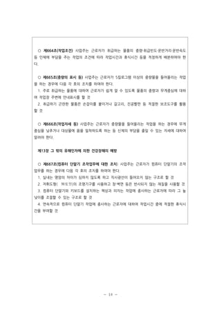 ○ 제664조(작업조건) 사업주는 근로자가 취급하는 물품의 중량·취급빈도·운반거리·운반속도
등 인체에 부담을 주는 작업의 조건에 따라 작업시간과 휴식시간 등을 적정하게 배분하여야 한
다.

○ 제665조(중량의 표시 등) 사업주는 근로자가 5킬로그램 이상의 중량물을 들어올리는 작업
을 하는 경우에 다음 각 호의 조치를 하여야 한다.
1. 주로 취급하는 물품에 대하여 근로자가 쉽게 알 수 있도록 물품의 중량과 무게중심에 대하
여 작업장 주변에 안내표시를 할 것
2. 취급하기 곤란한 물품은 손잡이를 붙이거나 갈고리, 진공빨판 등 적절한 보조도구를 활용
할 것

○ 제666조(작업자세 등) 사업주는 근로자가 중량물을 들어올리는 작업을 하는 경우에 무게
중심을 낮추거나 대상물에 몸을 밀착하도록 하는 등 신체의 부담을 줄일 수 있는 자세에 대하여
알려야 한다.

제13장 그 밖의 유해인자에 의한 건강장해의 예방

○ 제667조(컴퓨터 단말기 조작업무에 대한 조치) 사업주는 근로자가 컴퓨터 단말기의 조작
업무를 하는 경우에 다음 각 호의 조치를 하여야 한다.
1. 실내는 명암의 차이가 심하지 않도록 하고 직사광선이 들어오지 않는 구조로 할 것
2. 저휘도형( 輝度型)의 조명기구를 사용하고 창·벽면 등은 반사되지 않는 재질을 사용할 것
3. 컴퓨터 단말기와 키보드를 설치하는 책상과 의자는 작업에 종사하는 근로자에 따라 그 높
낮이를 조절할 수 있는 구조로 할 것
4. 연속적으로 컴퓨터 단말기 작업에 종사하는 근로자에 대하여 작업시간 중에 적절한 휴식시
간을 부여할 것

- 18 -

 