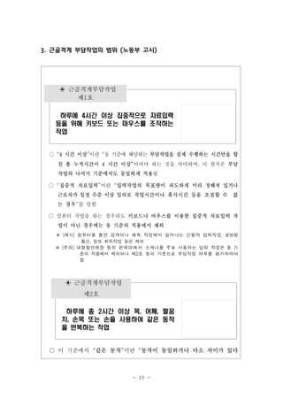 3. 근골격계 부담작업의 범위 (노동부 고시)

◈ 근골격계부담작업
제1호
하루에 4시간 이상 집중적으로 자료입력
등을 위해 키보드 또는 마우스를 조작하는
작업

○ “4 시간 이상”이란 “동 기준에 해당하는 부담작업을 실제 수행하는 시간만을 합
친 총 누적시간이 4 시간 이상”이어야 하는 것을 의미하며, 이 원칙은 부담
작업의 나머지 기준에서도 동일하게 적용됨
○ “집중적 자료입력”이란 “입력작업의 목표량이 과도하게 미리 정해져 있거나
근로자가 일정 수준 이상 임의로 작업시간이나 휴식시간 등을 조절할 수

없

는 경우”를 말함
○ 컴퓨터 작업을 하는 경우라도 키보드나 마우스를 이용한 집중적 자료입력 작
업이 아닌 경우에는 동 기준의 적용에서 제외

※
※

[예시]

컴퓨터를

통한

검색이나

해독

작업에서

일어나는

간헐적

입력작업,

쌍방향

통신, 정보 취득작업 등은 제외
[주의]

대형할인매장
준의

등의

적용에서

판 매 대에 서

제외되나

제2호

스캐너를
등의

주로

사용하는

입력

기준으로

부담작업

여부를

작업은 동 기
평가하여야

함

◈ 근골격계부담작업
제2호
하루에 총 2시간 이상 목, 어깨, 팔꿈
치, 손목 또는 손을 사용하여 같은 동작
을 반복하는 작업

○ 이 기준에서 “같은 동작”이란 “동작이 동일하거나 다소 차이가 있다

- 19 -

 