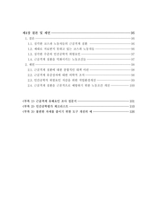 제4장 결론 및 제언 ··································································································· 96
1. 결론 ··································································································································· 96
1.1. 심각한 코스파 노동자들의 근골격계 질환 ························································ 96
1.2. 제대로 치료받지 못하고 있는 코스파 노동자들 ················································ 96
1.3. 심각한 수준의 인간공학적 위험요인 ···································································· 97
1.4. 근골격계 질환을 악화시키는 노동조건들 ···························································· 97
2. 제언 ··································································································································· 98
2.1. 근골격계 질환에 대한 종합적인 대책 마련 ························································ 98
2.2. 근골격계 유증상자에 대한 의학적 조치 ······························································ 98
2.3. 인간공학적 위험요인 저감을 위한 작업환경개선 ·············································· 99
2.4. 근골격계 질환을 근본적으로 예방하기 위한 노동조건 개선 ························· 100

<부록 1> 근골격계 유해요인 조사 설문지 ······································································ 101
<부록 2> 인간공학평가 체크리스트 ·················································································· 110
<부록 3> 불편한 자세를 줄이기 위한 도구 개선의 예 ················································· 126

 