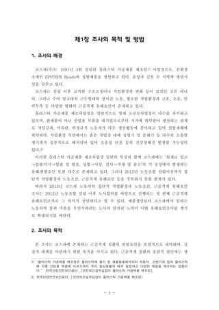 제1장 조사의 목적 및 방법
1. 조사의 배경
코스파(주)는 1991년 4월 설립된 플라스틱 가공제품 제조업1) 사업장으로, 친환경
소재인 EPP/EPE Beads와 성형제품을 생산하고 있다. 음성과 김천 두 지역에 생산시
설을 갖추고 있다.
코스파는 설립 이후 급격한 구조조정이나 작업환경의 변화 등이 있었던 곳은 아니
다. 그러나 주야 맞교대의 근무형태와 장시간 노동, 협소한 작업환경과 고온, 소음, 인
력부족 등 다양한 형태의 근골격계 유해요인이 존재하고 있다.
플라스틱 가공제품 제조사업장은 일반적으로 영세 소규모사업장이 다수를 차지하고
있으며, 완제품이 아닌 산업용 부품을 대기업으로부터 저가에 위탁받아 생산하는 관계
로 저임금과, 미숙련, 비정규직 노동자가 다수 생산활동에 종사하고 있어 산업재해에
취약하다. 작업환경 측면에서는 좁은 작업장 내에 성형기 및 분쇄기 등 다수의 소음발
생기계가 집중적으로 배치되어 있어 소음성 난청 등의 건강장해가 발생할 가능성이
있다.2)
이러한 플라스틱 가공제품 제조사업장 일반의 특징과 함께 코스파에는 ‘원재료 입고
⇒압출․믹서⇒압출 및 발포, 성형⇒사상, 검사⇒적재 및 출고’의 각 공정에서 발생하는
유해․위험요인 또한 다수로 존재하고 있다. 그러나 2012년 노동조합 설립이전까지 집
단적 작업환경과 노동조건, 근골격계 유해요인 등을 주목하지 못한 한계가 있다.
따라서 2013년 코스파 노동자의 집단적 작업환경과 노동조건, 근골격계 유해요인
조사는 2012년 노동조합 설립 이후 노사합의를 바탕으로 진행되는 첫 번째 근골격계
유해요인조사로 그 의미가 상당하다고 할 수 있다. 제품생산보다 코스파에서 일하는
노동자의 몸과 마음을 우선시하려는 노사의 일치된 노력이 이번 유해요인조사를 계기
로 확대되기를 바란다.

2. 조사의 목적
본 조사는 코스파에 존재하는 근골격계 질환의 위험요인을 포괄적으로 파악하여, 실
질적 대책을 마련하기 위한 목적을 가지고 있다. 근골격계 질환의 포괄적 원인에는 생
1) "플라스틱 가공제품 제조업은 플라스틱제 용기 등 생활용품에서부터 자동차, 산업기계 등의 플라스틱
제 각종 산업용 부품에 이르기까지 우리 일상생활과 매우 밀접하고 다양한 제품을 제조하는 업종이
다.” 한국산업안전보건공단, [안전보건실무길잡이 플라스틱 가공제품 제조업],
2) 한국산업안전보건공단, [안전보건실무길잡이 플라스틱 가공제품 제조업]

- 1 -

 