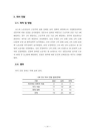 2. 의사 진찰
2.1. 목적 및 방법
코스파 노동자들의 근골격계 질환 실태를 보다 정확히 파악하고자 직업환경의학과
전문의에 의한 진찰을 실시하였다. 설문조사 결과를 바탕으로 근골격계 증상 기준 3에
해당하는 경우 1차 대상자로, 근골격계 증상 기준 2에 해당하는 경우와 필요하다고
판단되는 경우를 2차 대상자로 선정하였다. 음성 공장은 1차 10월 10일, 2차 11월
14일에 공장 내 회의실에서 실시하였고, 김천 공장은 1차 10월 10일, 2차 11월 21일
에 노동조합 사무실에서 실시하였다. 음성 공장에서는 1차 8명, 2차 11명으로 총 19
명의 노동자를 진찰하였고, 김천 공장에서는 1차 10명, 2차 15명으로 총 25명의 노동
자를 진찰하였다. 진찰에 참여한 노동자는 총 44명으로 이는 설문조사를 실시한 노동
자 86명 중 51.2%에 해당한다. 진찰은 병력에 대한 문진과 신체검진을 위주로 진행하
였다.

2.2. 결과
의사 진찰 결과는 아래 표와 같다.

<표 25> 의사 진찰 결과(전체)
구분

음성

김천

전체

즉각적인 의학적 치료

3

4

7

자가 치료

11

13

24

현재 양호

5

8

13

전체

19

25

44

- 46 -

 